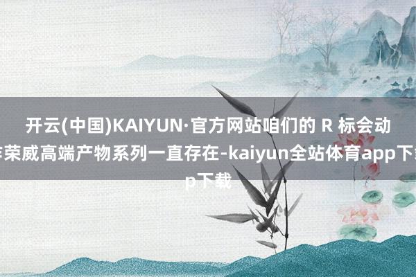 开云(中国)KAIYUN·官方网站咱们的 R 标会动作荣威高端产物系列一直存在-kaiyun全站体育app下载