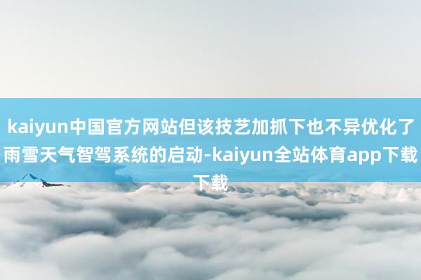 kaiyun中国官方网站但该技艺加抓下也不异优化了雨雪天气智驾系统的启动-kaiyun全站体育app下载