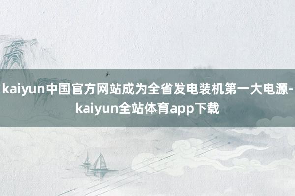kaiyun中国官方网站成为全省发电装机第一大电源-kaiyun全站体育app下载