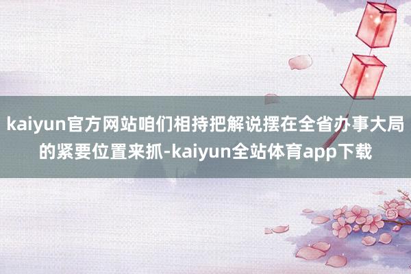 kaiyun官方网站咱们相持把解说摆在全省办事大局的紧要位置来抓-kaiyun全站体育app下载