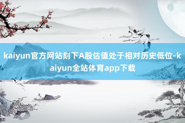 kaiyun官方网站刻下A股估值处于相对历史低位-kaiyun全站体育app下载
