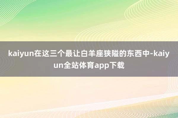 kaiyun在这三个最让白羊座狭隘的东西中-kaiyun全站体育app下载