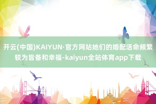 开云(中国)KAIYUN·官方网站她们的婚配活命频繁较为皆备和幸福-kaiyun全站体育app下载