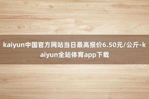 kaiyun中国官方网站当日最高报价6.50元/公斤-kaiyun全站体育app下载