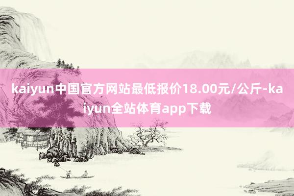 kaiyun中国官方网站最低报价18.00元/公斤-kaiyun全站体育app下载
