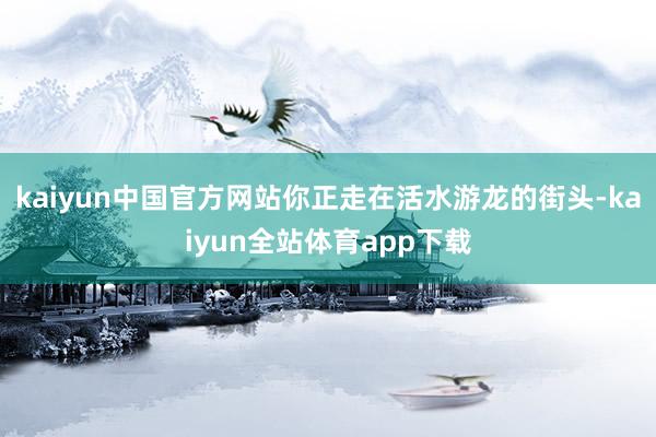 kaiyun中国官方网站你正走在活水游龙的街头-kaiyun全站体育app下载