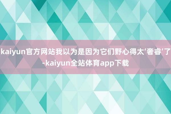 kaiyun官方网站我以为是因为它们野心得太‘奢睿’了-kaiyun全站体育app下载