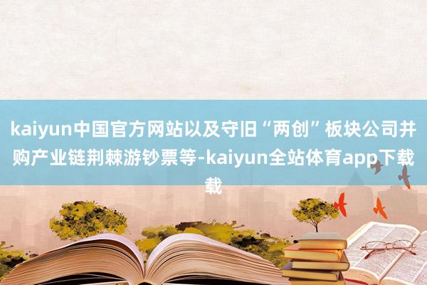 kaiyun中国官方网站以及守旧“两创”板块公司并购产业链荆棘游钞票等-kaiyun全站体育app下载