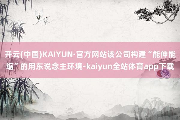 开云(中国)KAIYUN·官方网站该公司构建“能伸能缩”的用东说念主环境-kaiyun全站体育app下载