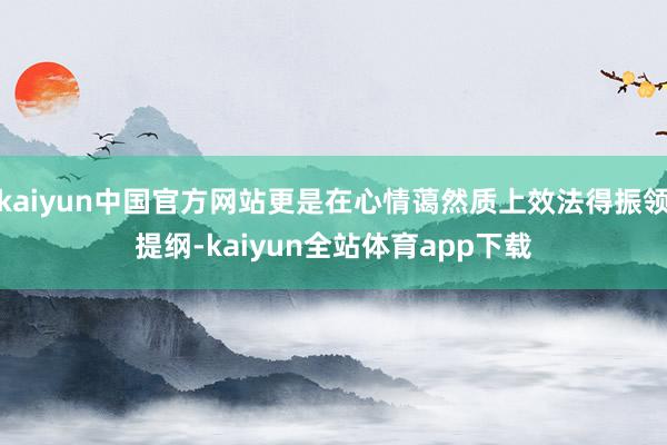 kaiyun中国官方网站更是在心情蔼然质上效法得振领提纲-kaiyun全站体育app下载