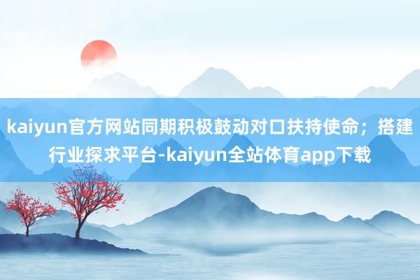 kaiyun官方网站同期积极鼓动对口扶持使命；搭建行业探求平台-kaiyun全站体育app下载