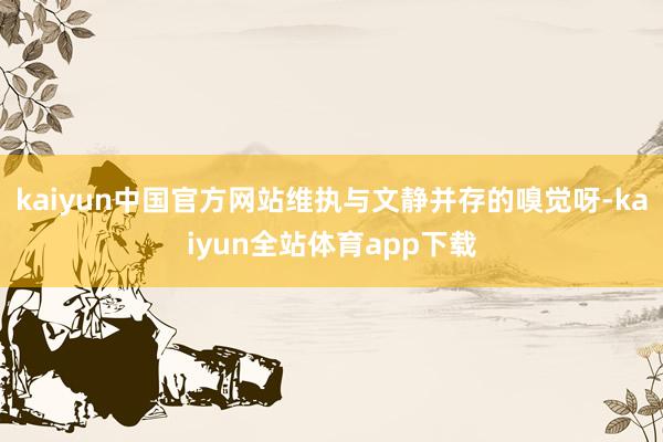 kaiyun中国官方网站维执与文静并存的嗅觉呀-kaiyun全站体育app下载