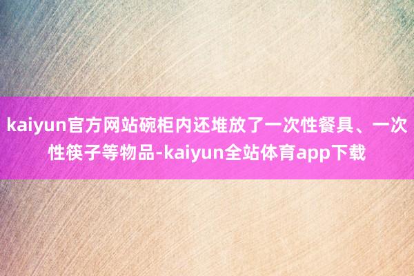 kaiyun官方网站碗柜内还堆放了一次性餐具、一次性筷子等物品-kaiyun全站体育app下载