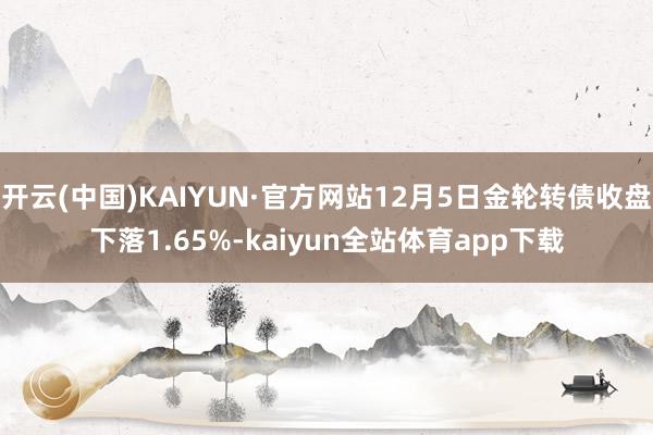 开云(中国)KAIYUN·官方网站12月5日金轮转债收盘下落1.65%-kaiyun全站体育app下载