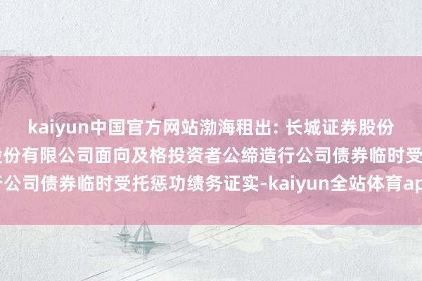 kaiyun中国官方网站渤海租出: 长城证券股份有限公司对于渤海租出股份有限公司面向及格投资者公缔造行公司债券临时受托惩功绩务证实-kaiyun全站体育app下载