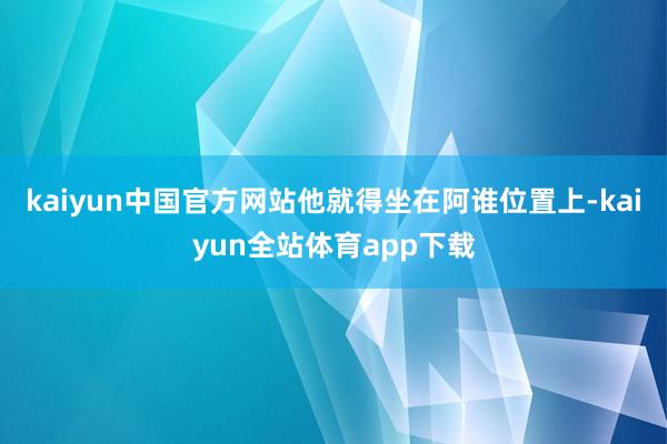 kaiyun中国官方网站他就得坐在阿谁位置上-kaiyun全站体育app下载