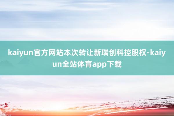 kaiyun官方网站本次转让新瑞创科控股权-kaiyun全站体育app下载