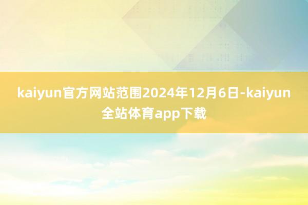 kaiyun官方网站范围2024年12月6日-kaiyun全站体育app下载