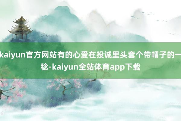 kaiyun官方网站有的心爱在投诚里头套个带帽子的一稔-kaiyun全站体育app下载