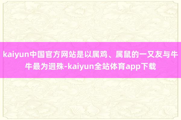 kaiyun中国官方网站是以属鸡、属鼠的一又友与牛牛最为迥殊-kaiyun全站体育app下载