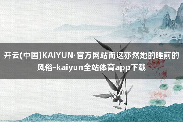 开云(中国)KAIYUN·官方网站而这亦然她的睡前的风俗-kaiyun全站体育app下载
