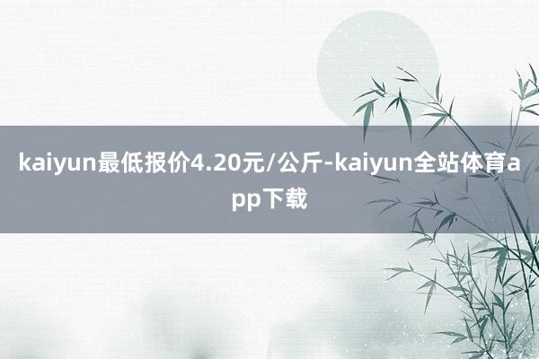 kaiyun最低报价4.20元/公斤-kaiyun全站体育app下载