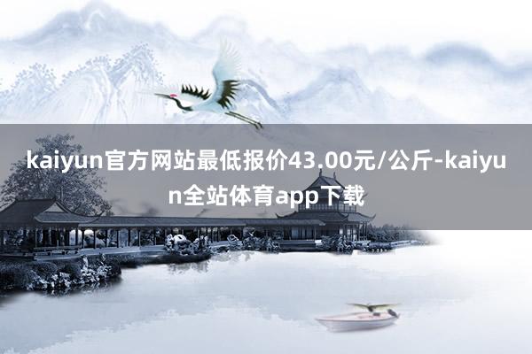 kaiyun官方网站最低报价43.00元/公斤-kaiyun全站体育app下载