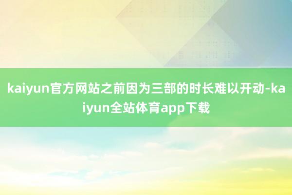 kaiyun官方网站之前因为三部的时长难以开动-kaiyun全站体育app下载