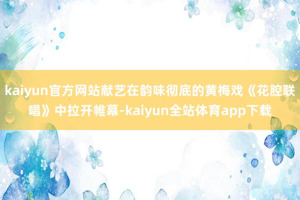kaiyun官方网站献艺在韵味彻底的黄梅戏《花腔联唱》中拉开帷幕-kaiyun全站体育app下载