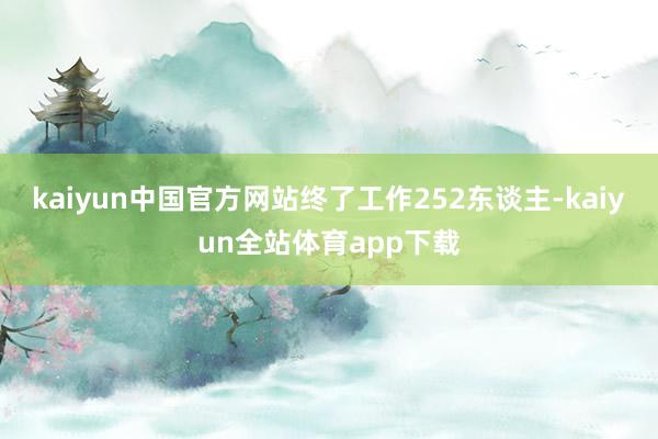 kaiyun中国官方网站终了工作252东谈主-kaiyun全站体育app下载