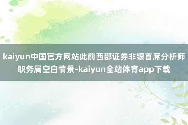 kaiyun中国官方网站此前西部证券非银首席分析师职务属空白情景-kaiyun全站体育app下载