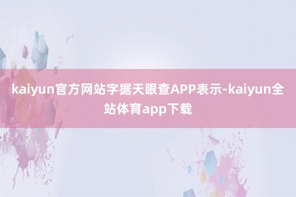 kaiyun官方网站字据天眼查APP表示-kaiyun全站体育app下载
