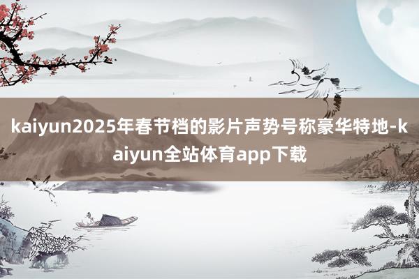 kaiyun2025年春节档的影片声势号称豪华特地-kaiyun全站体育app下载