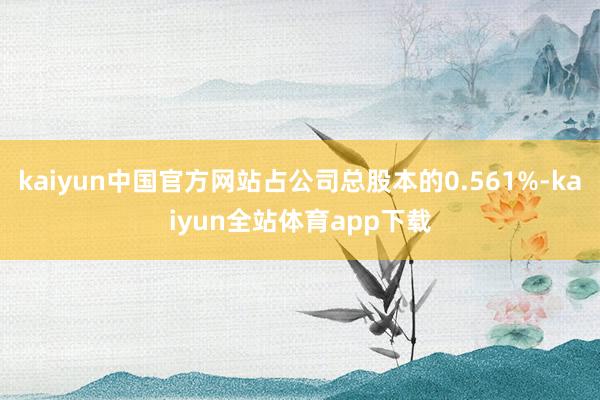kaiyun中国官方网站占公司总股本的0.561%-kaiyun全站体育app下载