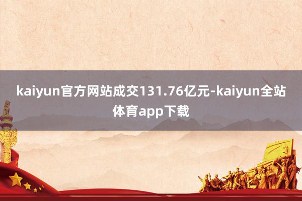 kaiyun官方网站成交131.76亿元-kaiyun全站体育app下载