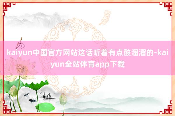 kaiyun中国官方网站这话听着有点酸溜溜的-kaiyun全站体育app下载