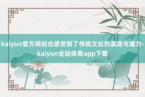kaiyun官方网站也感受到了传统文化的温度与魔力-kaiyun全站体育app下载