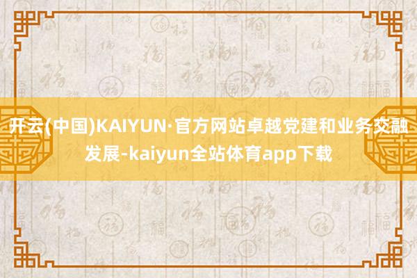 开云(中国)KAIYUN·官方网站卓越党建和业务交融发展-kaiyun全站体育app下载