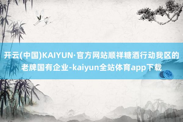 开云(中国)KAIYUN·官方网站顺祥糖酒行动我区的老牌国有企业-kaiyun全站体育app下载