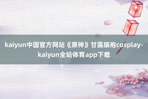 kaiyun中国官方网站《原神》甘露旗袍cosplay-kaiyun全站体育app下载