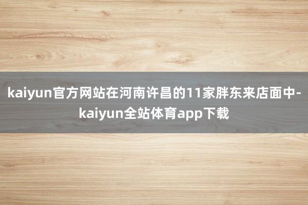 kaiyun官方网站在河南许昌的11家胖东来店面中-kaiyun全站体育app下载