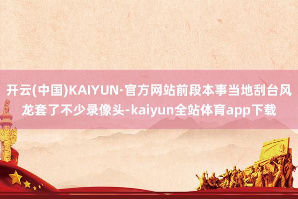 开云(中国)KAIYUN·官方网站前段本事当地刮台风龙套了不少录像头-kaiyun全站体育app下载