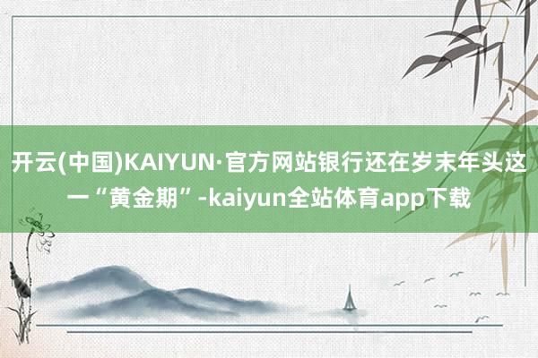 开云(中国)KAIYUN·官方网站银行还在岁末年头这一“黄金期”-kaiyun全站体育app下载