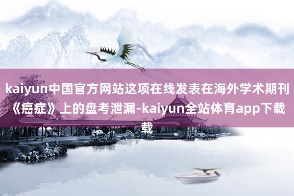 kaiyun中国官方网站这项在线发表在海外学术期刊《癌症》上的盘考泄漏-kaiyun全站体育app下载