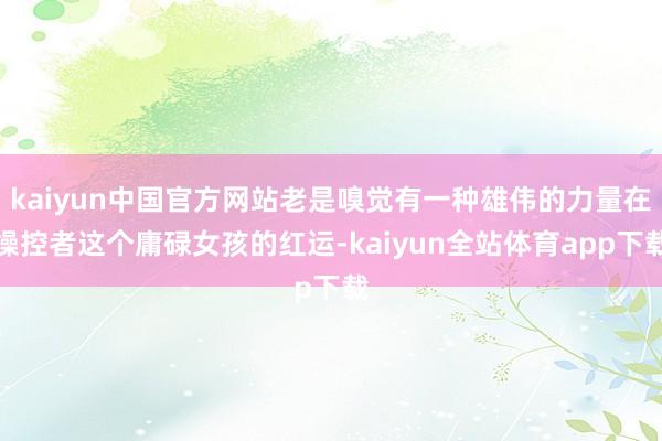 kaiyun中国官方网站老是嗅觉有一种雄伟的力量在操控者这个庸碌女孩的红运-kaiyun全站体育app下载