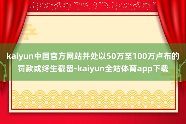 kaiyun中国官方网站并处以50万至100万卢布的罚款或终生截留-kaiyun全站体育app下载