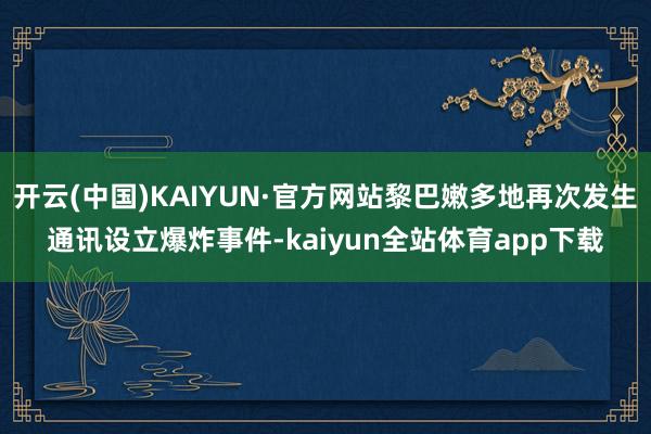 开云(中国)KAIYUN·官方网站黎巴嫩多地再次发生通讯设立爆炸事件-kaiyun全站体育app下载