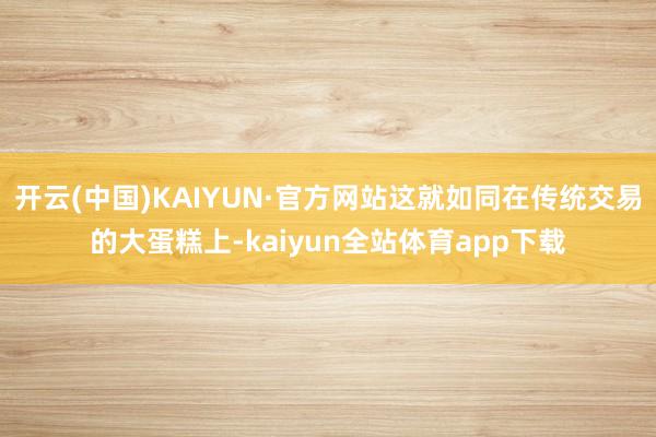开云(中国)KAIYUN·官方网站这就如同在传统交易的大蛋糕上-kaiyun全站体育app下载