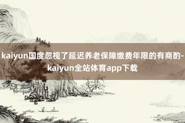 kaiyun国度忽视了延迟养老保障缴费年限的有商酌-kaiyun全站体育app下载