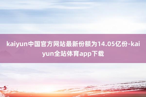 kaiyun中国官方网站最新份额为14.05亿份-kaiyun全站体育app下载